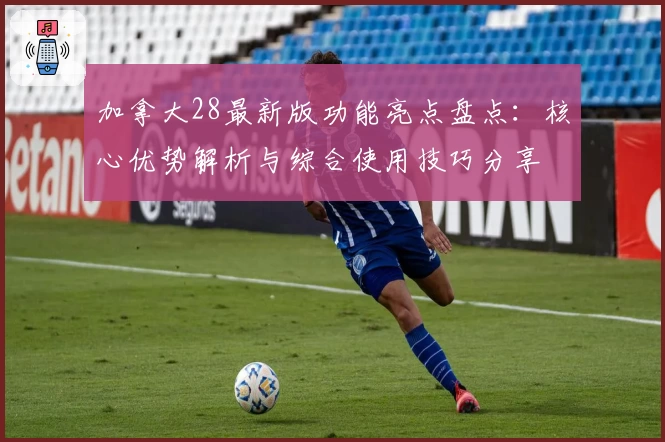 加拿大28最新版功能亮点盘点：核心优势解析与综合使用技巧分享