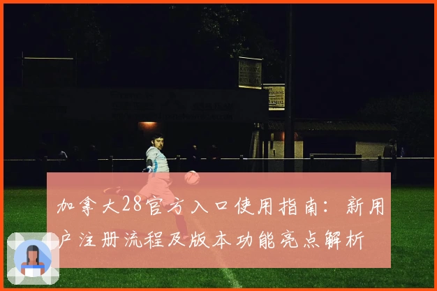 加拿大28官方入口使用指南：新用户注册流程及版本功能亮点解析