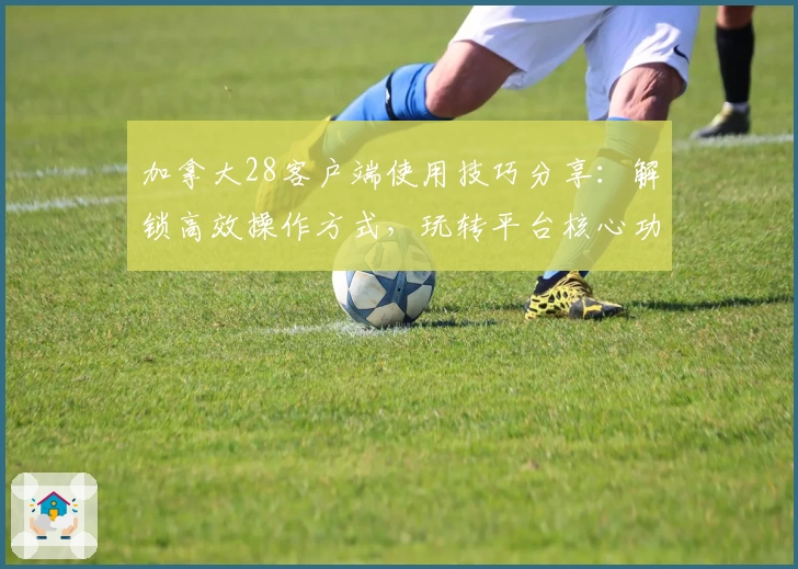 加拿大28客户端使用技巧分享：解锁高效操作方式，玩转平台核心功能