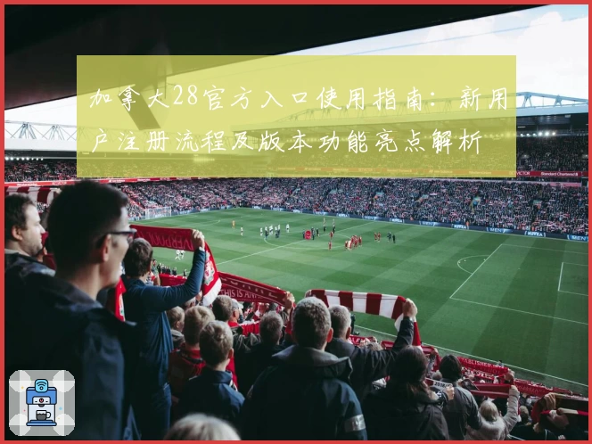 加拿大28官方入口使用指南:新用户注册流程及版本功能亮点解析
