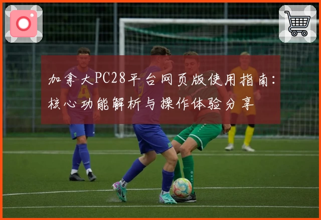 加拿大PC28平台网页版使用指南：核心功能解析与操作体验分享