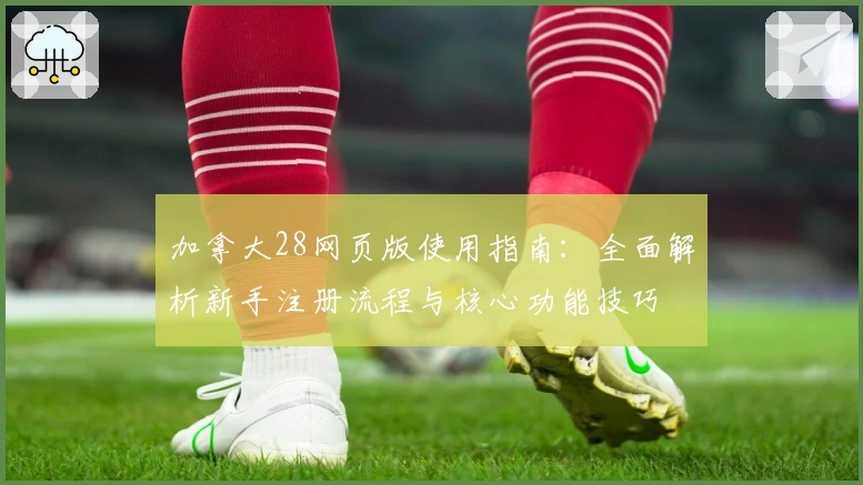 加拿大28网页版使用指南:全面解析新手注册流程与核心功能技巧